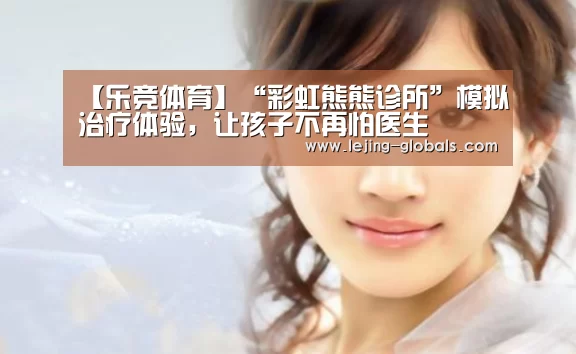 【乐竞体育】“彩虹熊熊诊所”模拟治疗体验,让孩子不再怕医生(图1) 乐竞体育官网